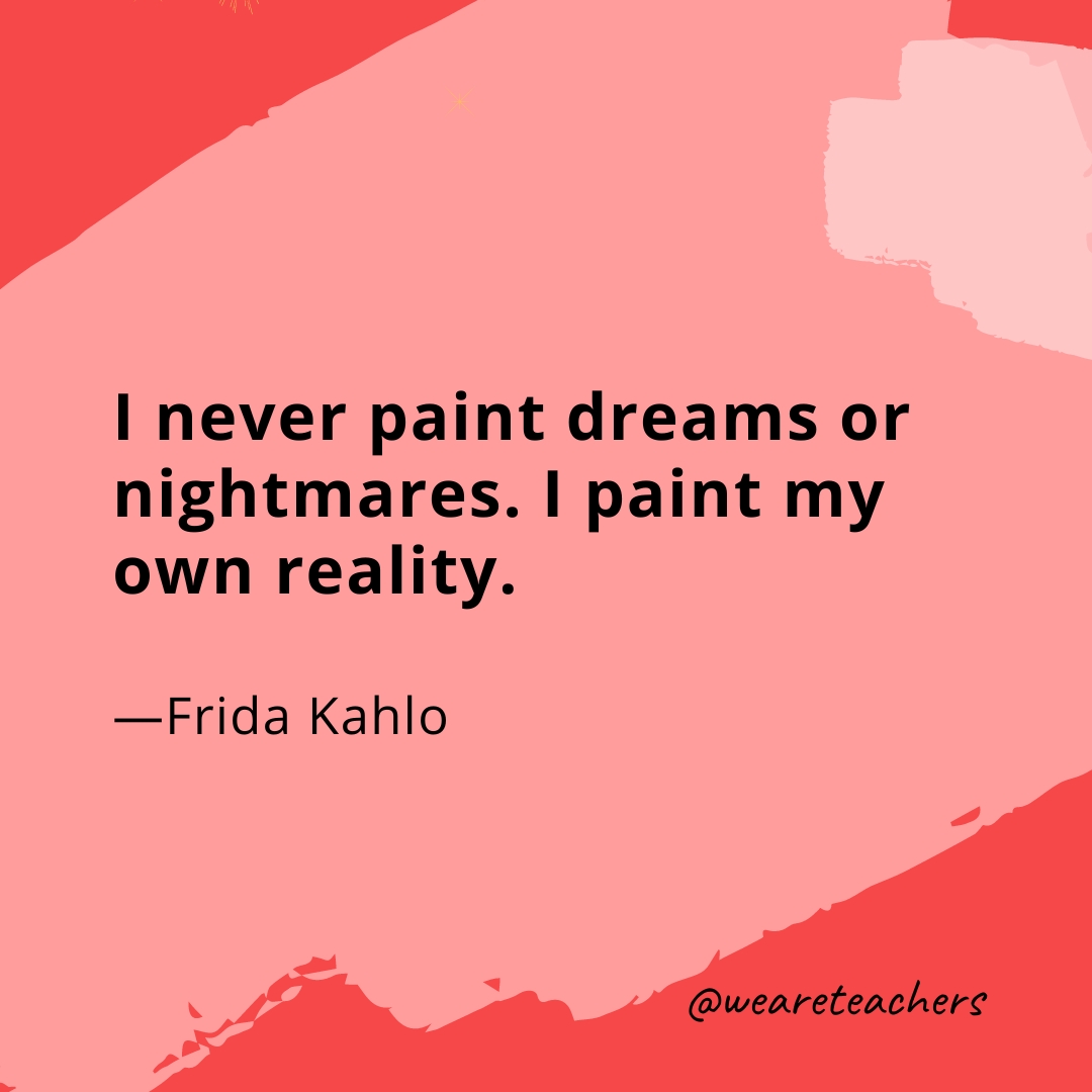 I never paint dreams or nightmares. I paint my own reality.