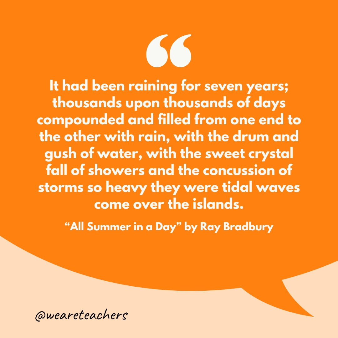 "It had been raining for seven years; thousands upon thousands of days compounded and filled from one end to the other with rain, with the drum and gush of water, with the sweet crystal fall of showers and the concussion of storms so heavy they were tidal waves come over the islands."