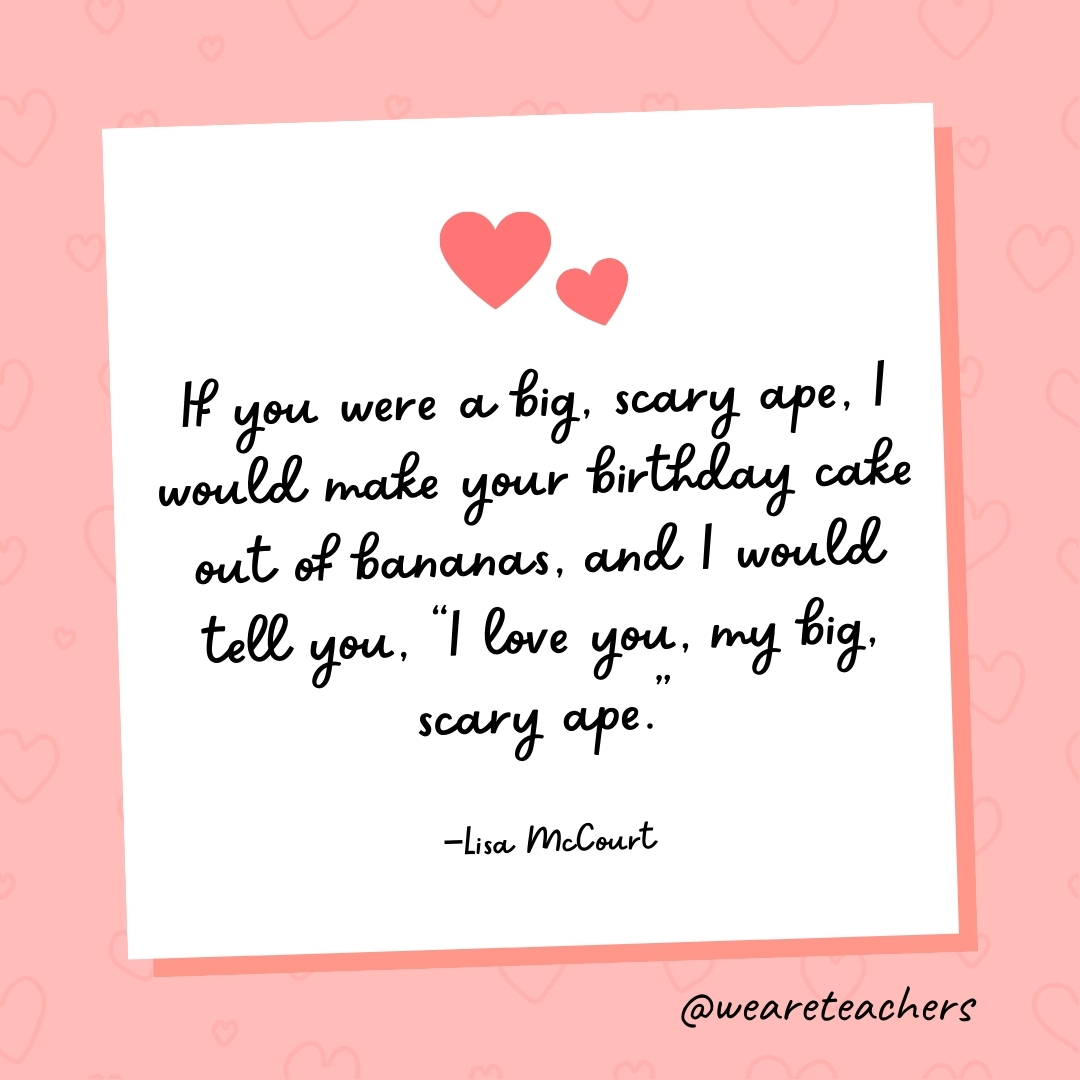 If you were a big, scary ape, I would make your birthday cake out of bananas, and I would tell you, “I love you, my big, scary ape.” —Lisa McCourt