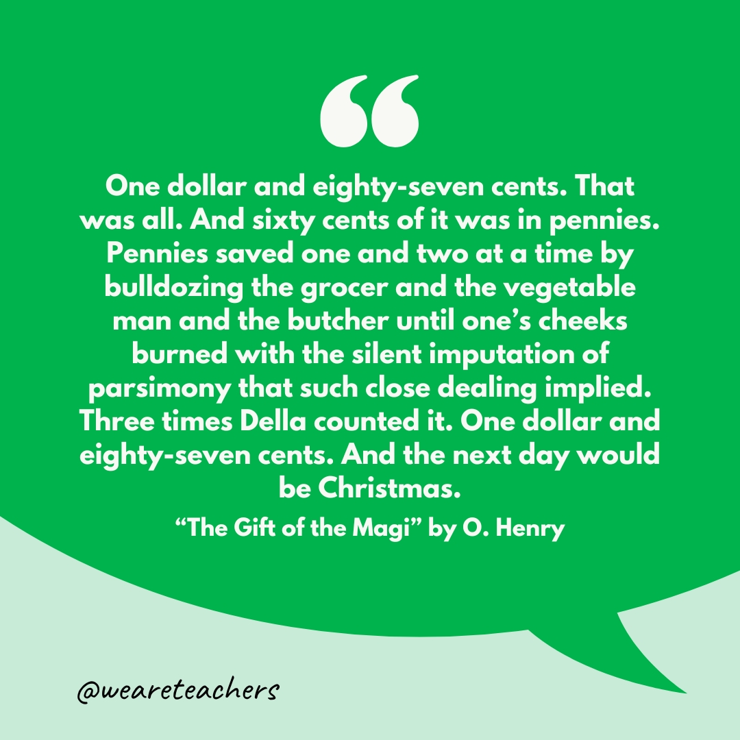 "One dollar and eighty-seven cents. That was all. And sixty cents of it was in pennies. Pennies saved one and two at a time by bulldozing the grocer and the vegetable man and the butcher until one’s cheeks burned with the silent imputation of parsimony that such close dealing implied. Three times Della counted it. One dollar and eighty-seven cents. And the next day would be Christmas."