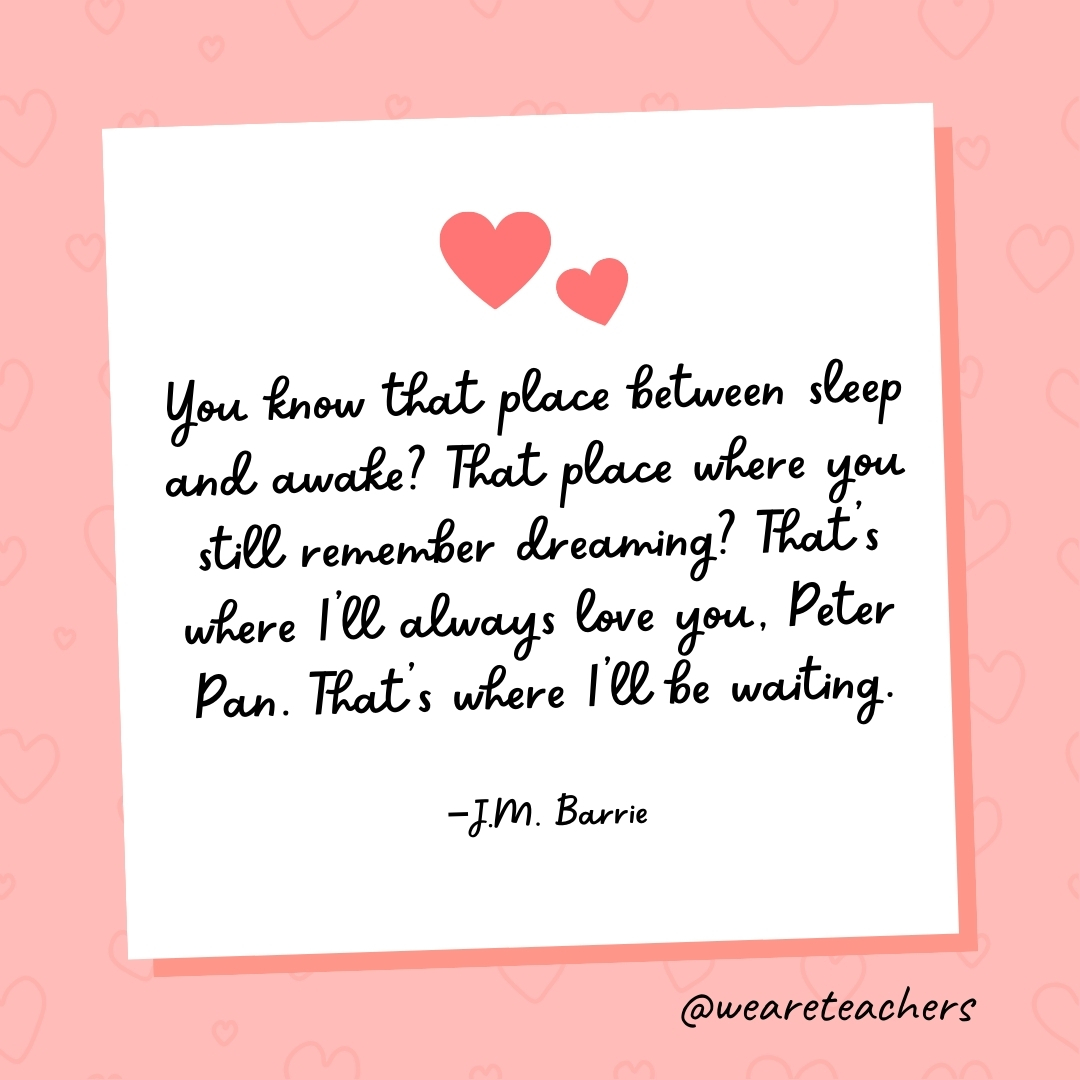 You know that place between sleep and awake? That place where you still remember dreaming? That’s where I’ll always love you, Peter Pan. That’s where I’ll be waiting. —J.M. Barrie