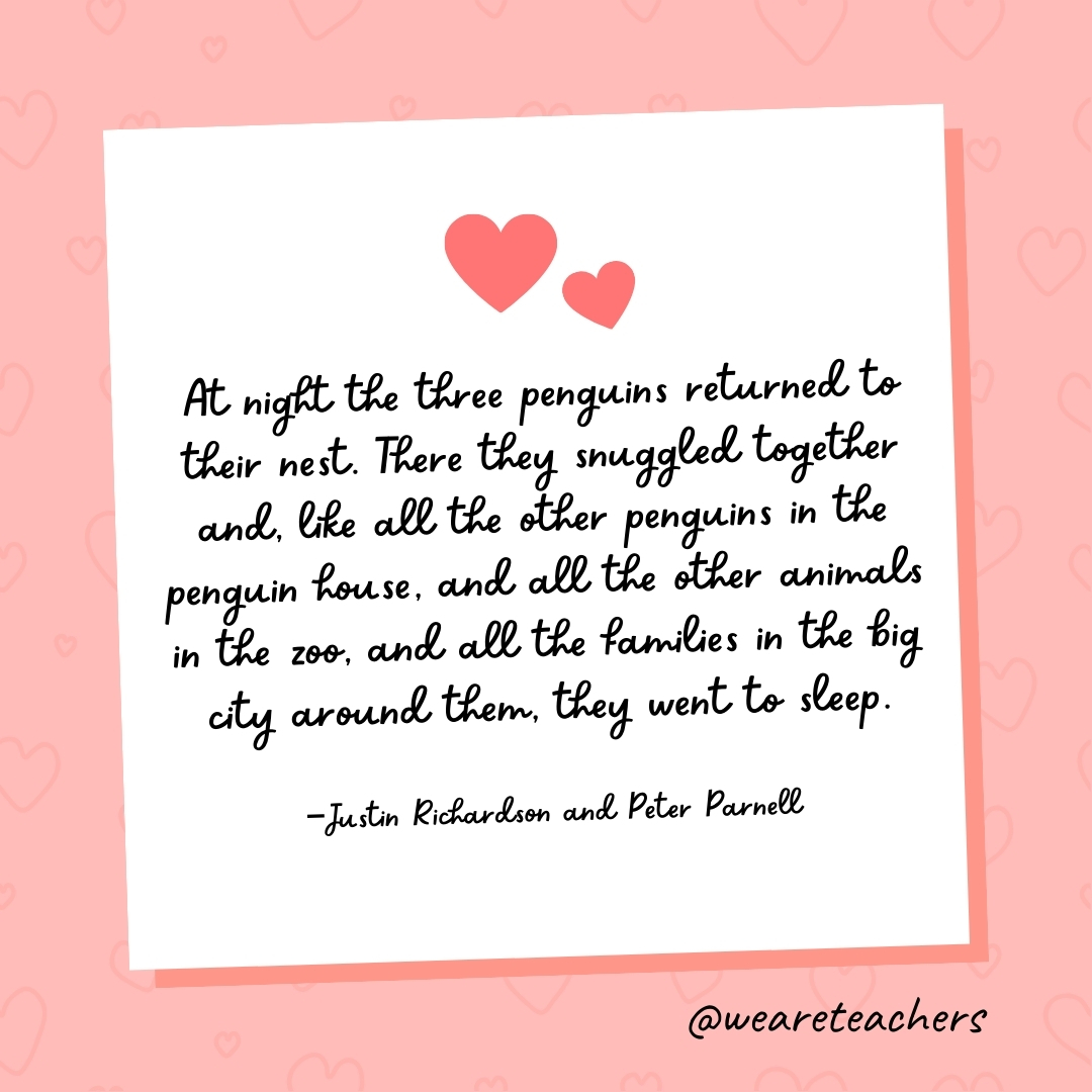 At night the three penguins returned to their nest. There they snuggled together and, like all the other penguins in the penguin house, and all the other animals in the zoo, and all the families in the big city around them, they went to sleep. —Justin Richardson and Peter Parnell