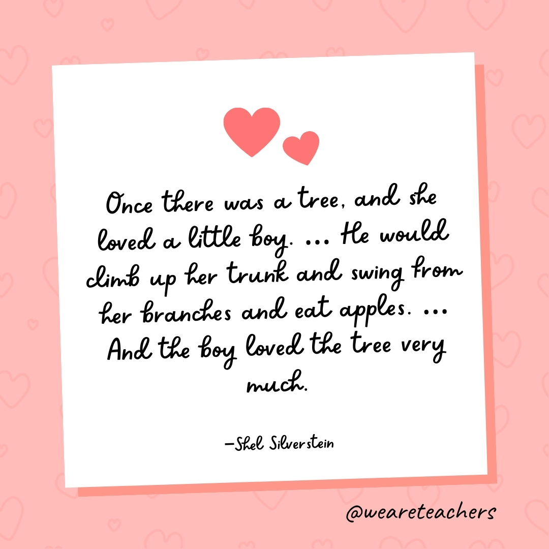 Once there was a tree, and she loved a little boy. ... He would climb up her trunk and swing from her branches and eat apples. ... And the boy loved the tree very much. —Shel Silverstein