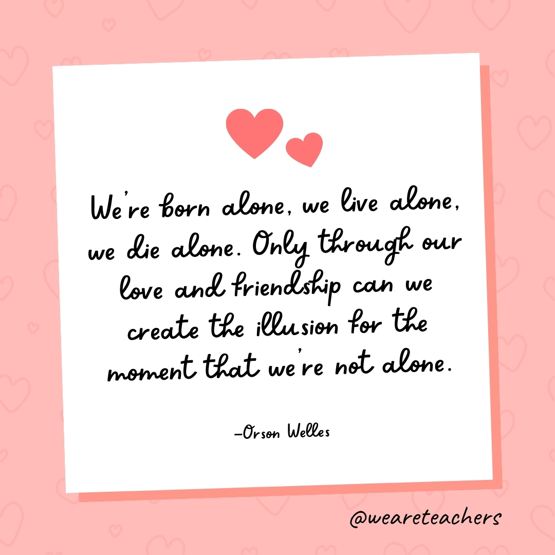 We're born alone, we live alone, we die alone. Only through our love and friendship can we create the illusion for the moment that we're not alone. —Orson Welles