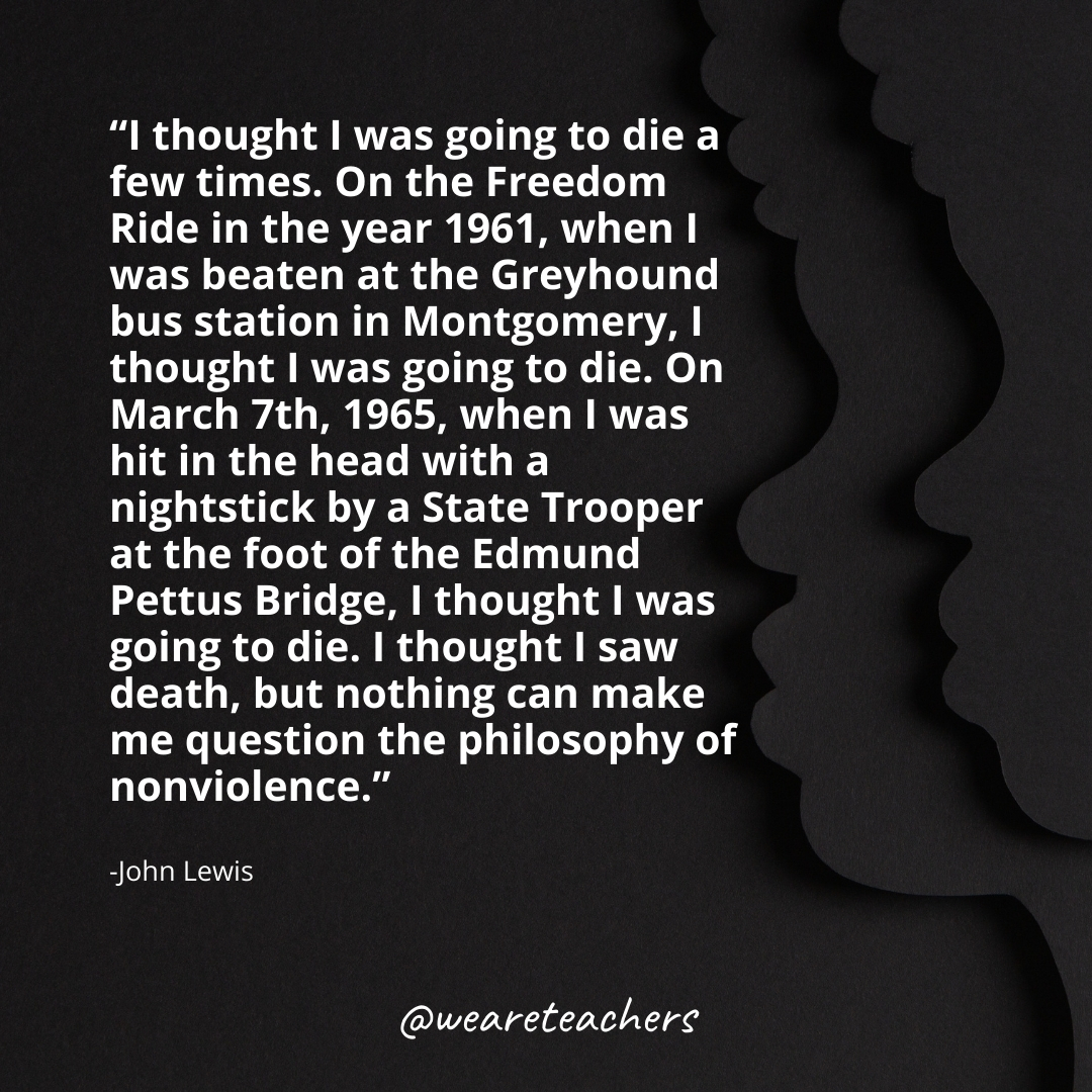 I thought I was going to die a few times. On the Freedom Ride in the year 1961, when I was beaten at the Greyhound bus station in Montgomery, I thought I was going to die. On March 7th, 1965, when I was hit in the head with a nightstick by a State Trooper at the foot of the Edmund Pettus Bridge, I thought I was going to die. I thought I saw death, but nothing can make me question the philosophy of nonviolence.black history month quotes