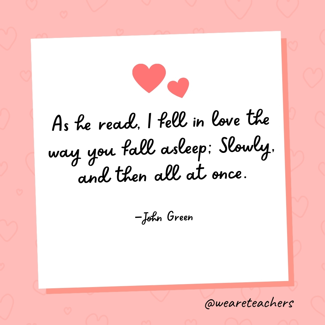 As he read, I fell in love the way you fall asleep; Slowly, and then all at once. —John Green