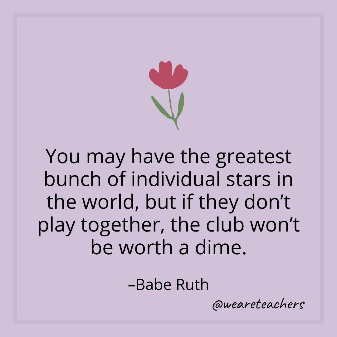 You may have the greatest bunch of individual stars in the world, but if they don't play together, the club won't be worth a dime. – Babe Ruth- teamwork quotes