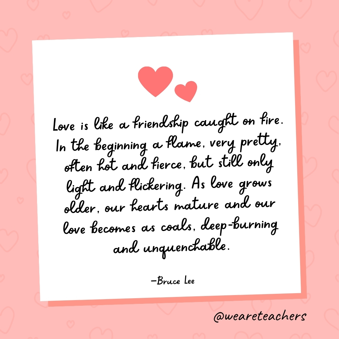 Love is like a friendship caught on fire. In the beginning a flame, very pretty, often hot and fierce, but still only light and flickering. As love grows older, our hearts mature and our love becomes as coals, deep-burning and unquenchable. —Bruce Lee