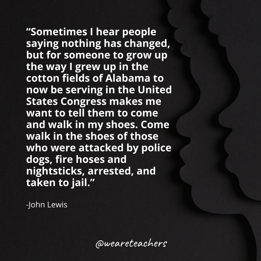 Sometimes I hear people saying nothing has changed, but for someone to grow up the way I grew up in the cotton fields of Alabama to now be serving in the United States Congress makes me want to tell them to come and walk in my shoes. Come walk in the shoes of those who were attacked by police dogs, fire hoses and nightsticks, arrested, and taken to jail.