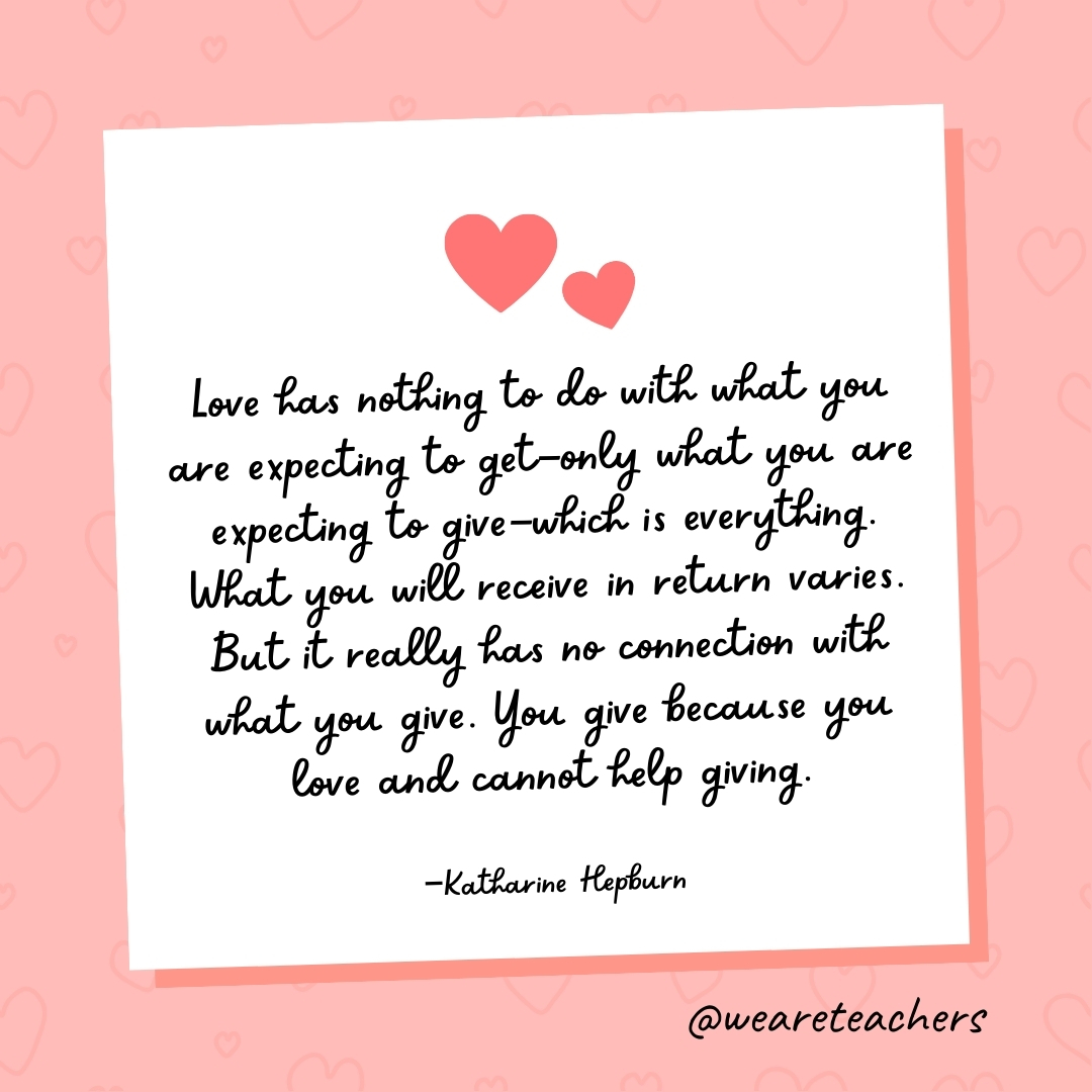 Love has nothing to do with what you are expecting to get—only what you are expecting to give—which is everything. What you will receive in return varies. But it really has no connection with what you give. You give because you love and cannot help giving. —Katharine Hepburn