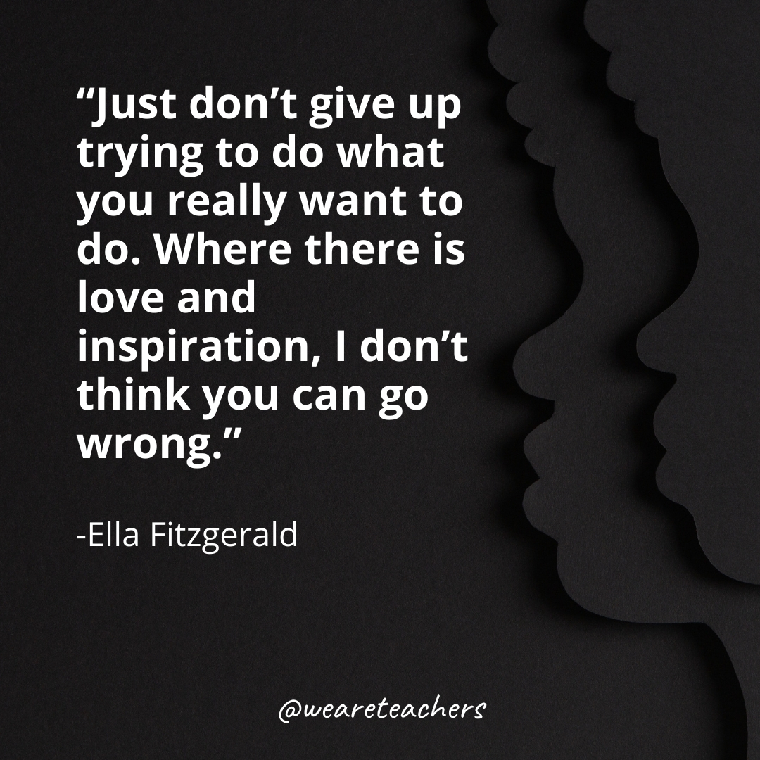 Just don’t give up trying to do what you really want to do. Where there is love and inspiration, I don’t think you can go wrong.