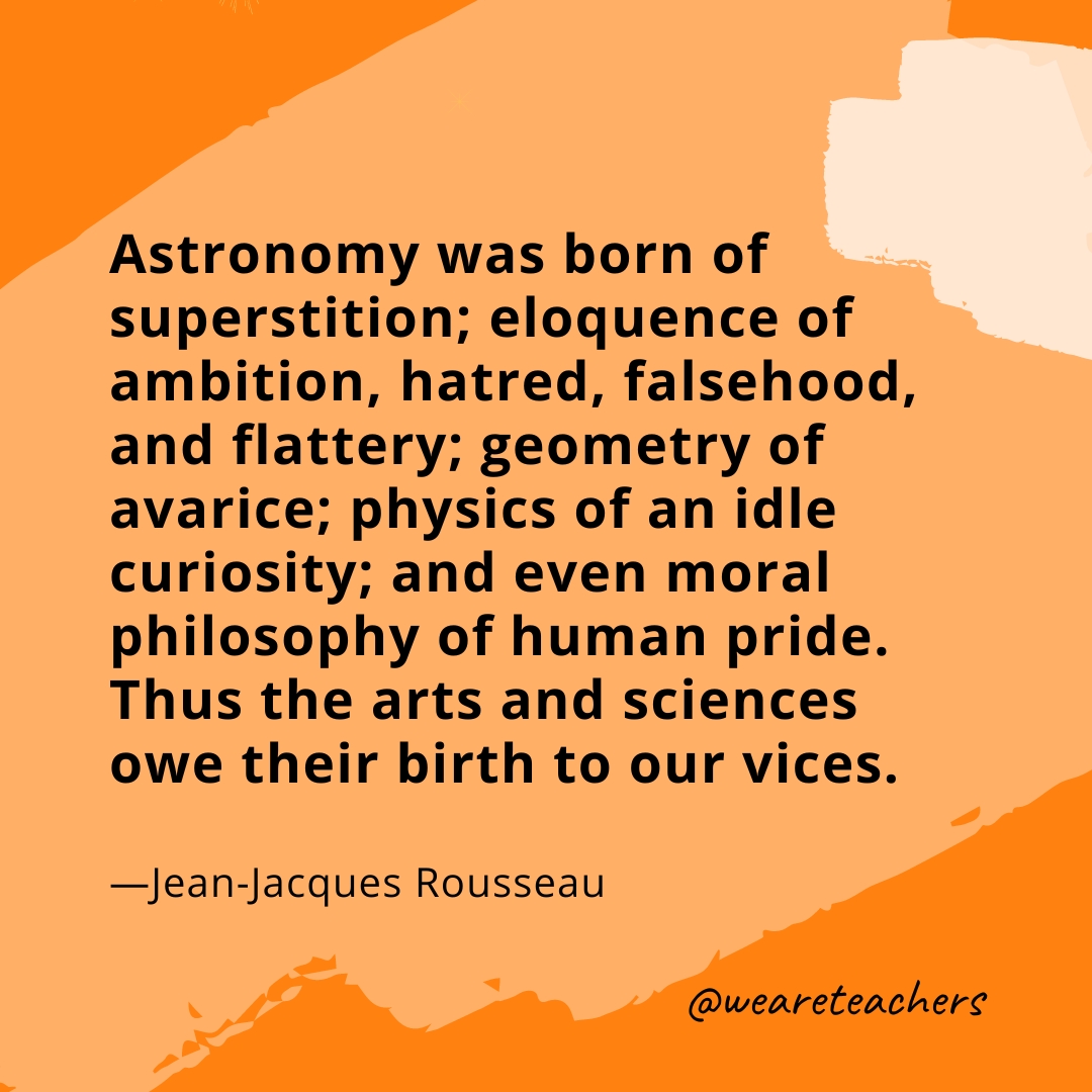 Astronomy was born of superstition; eloquence of ambition, hatred, falsehood, and flattery; geometry of avarice; physics of an idle curiosity; and even moral philosophy of human pride. Thus the arts and sciences owe their birth to our vices. —Jean-Jacques Rousseau