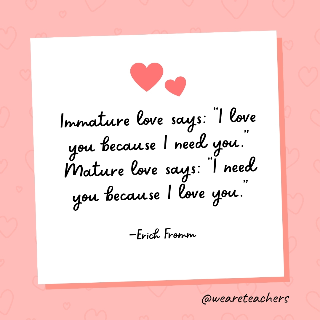 Immature love says: "I love you because I need you." Mature love says: "I need you because I love you." —Erich Fromm