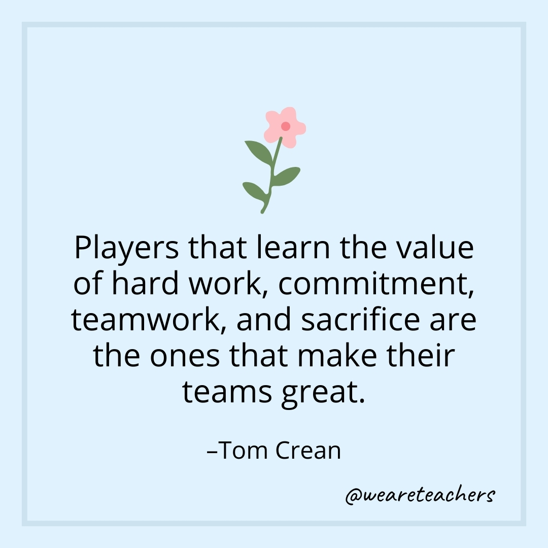 Players that learn the value of hard work, commitment, teamwork, and sacrifice are the ones that make their teams great. – Tom Crean