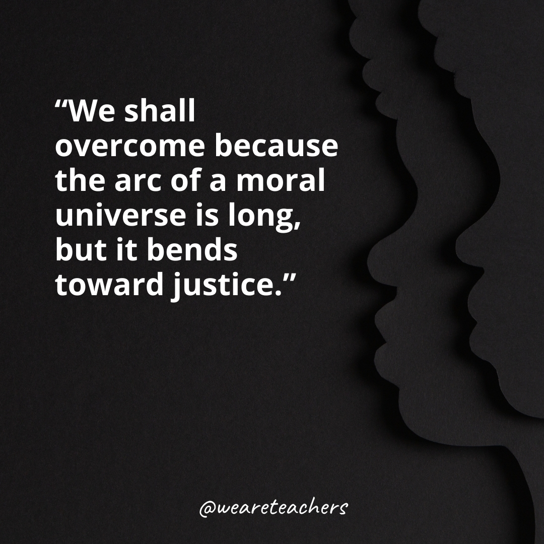 We shall overcome because the arc of a moral universe is long, but it bends toward justice.