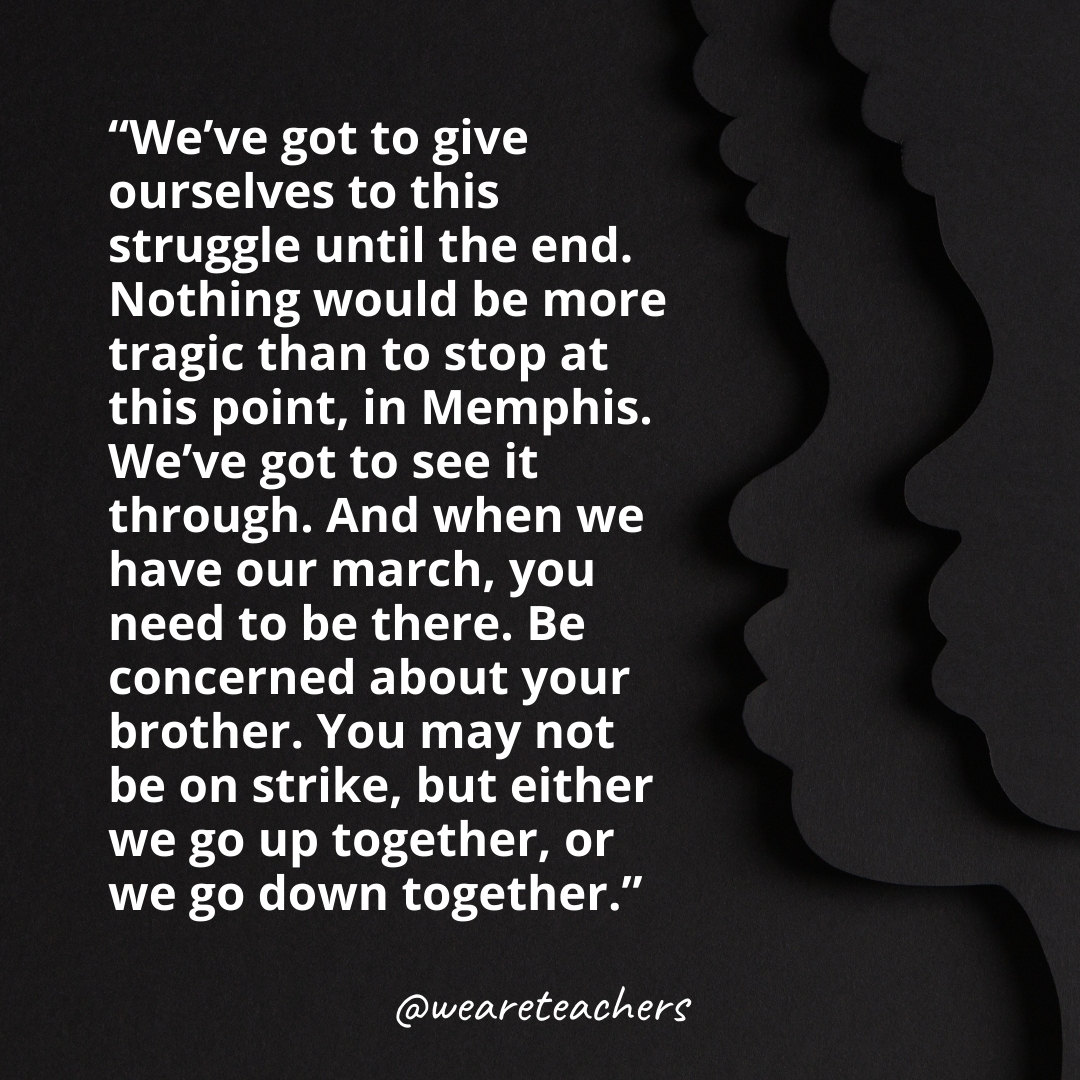 We’ve got to give ourselves to this struggle until the end. Nothing would be more tragic than to stop at this point, in Memphis. We’ve got to see it through. And when we have our march, you need to be there. Be concerned about your brother. You may not be on strike, but either we go up together, or we go down together.