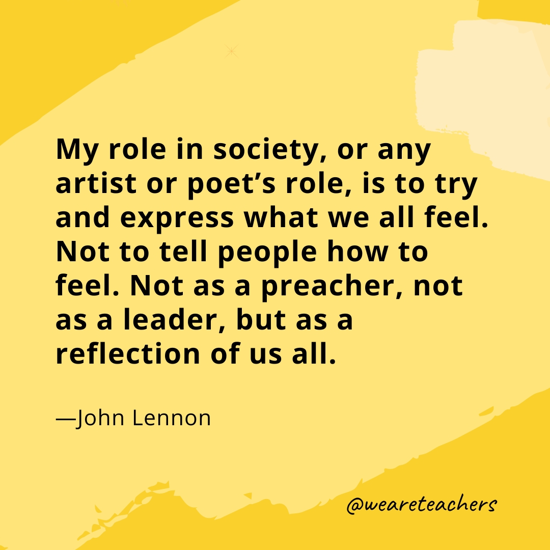 My role in society, or any artist or poet's role, is to try and express what we all feel. Not to tell people how to feel. Not as a preacher, not as a leader, but as a reflection of us all. —John Lennon