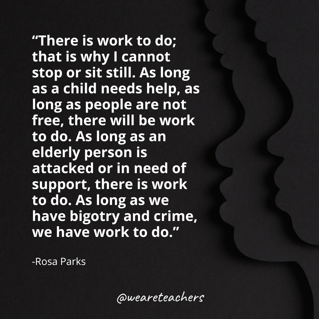 "There is work to do; that is why I cannot stop or sit still. As long as a child needs help, as long as people are not free, there will be work to do. As long as an elderly person is attacked or in need of support, there is work to do. As long as we have bigotry and crime, we have work to do." -Rosa Parks