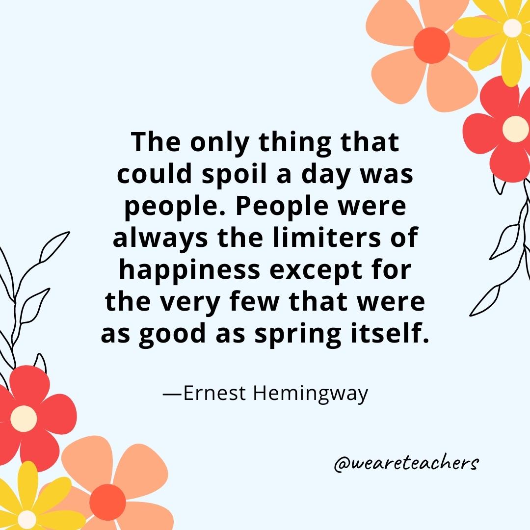 The only thing that could spoil a day was people. People were always the limiters of happiness except for the very few that were as good as spring itself. - Ernest Hemingway