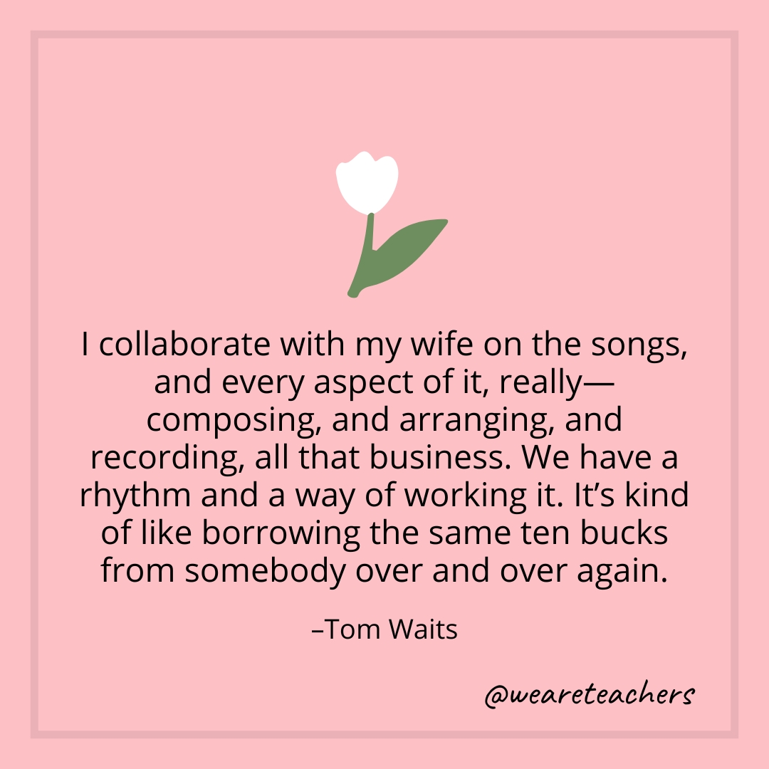 I collaborate with my wife on the songs, and every aspect of it, really—composing, and arranging, and recording, all that business. We have a rhythm and a way of working it. It's kind of like borrowing the same ten bucks from somebody over and over again. – Tom Waits