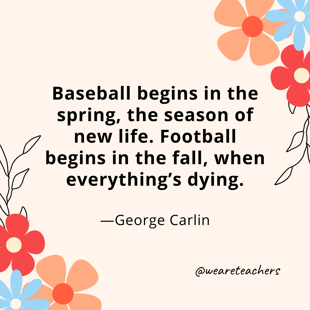 Baseball begins in the spring, the season of new life. Football begins in the fall, when everything's dying. - George Carlin